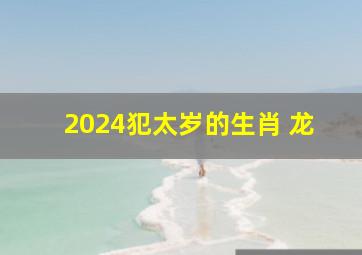 2024犯太岁的生肖 龙